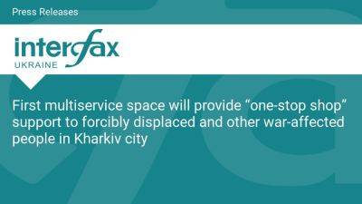 First multiservice space will provide “one-stop shop” support to forcibly displaced and other war-affected people in Kharkiv city - en.interfax.com.ua - Russia - Ukraine